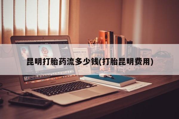 药流药使用昆明打胎药流多少钱(打胎昆明费用)