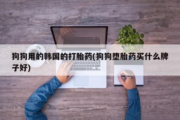 药流药使用狗狗用的韩国的打胎药(狗狗堕胎药买什么牌子好)