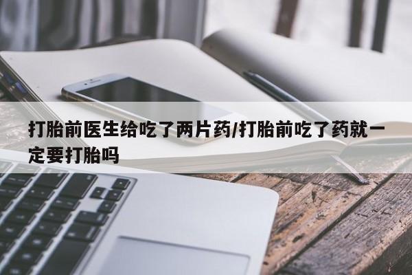 药流药使用打胎前医生给吃了两片药/打胎前吃了药就一定要打胎吗