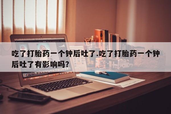 药流药使用吃了打胎药一个钟后吐了.吃了打胎药一个钟后吐了有影响吗？