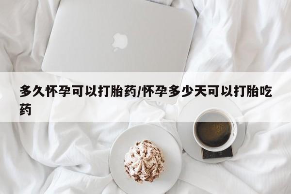 药流药使用多久怀孕可以打胎药/怀孕多少天可以打胎吃药