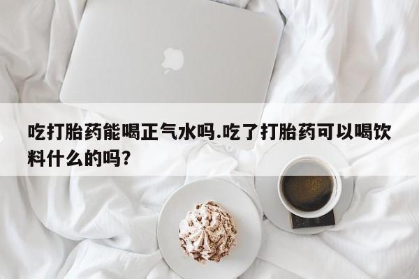 药流药使用吃打胎药能喝正气水吗.吃了打胎药可以喝饮料什么的吗？