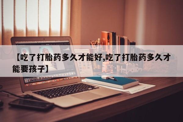 药流药使用【吃了打胎药多久才能好,吃了打胎药多久才能要孩子】