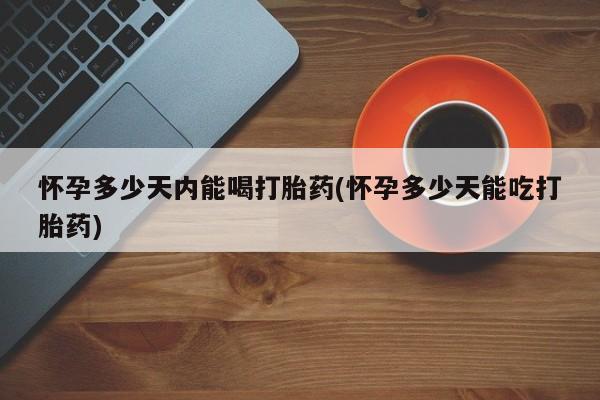 药流药使用怀孕多少天内能喝打胎药(怀孕多少天能吃打胎药)