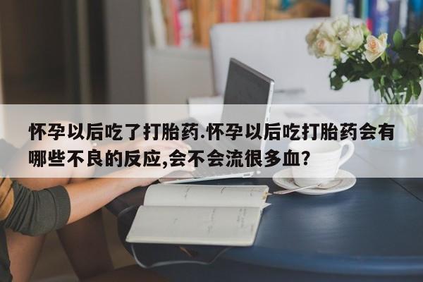 药流药使用怀孕以后吃了打胎药.怀孕以后吃打胎药会有哪些不良的反应,会不会流很多血？