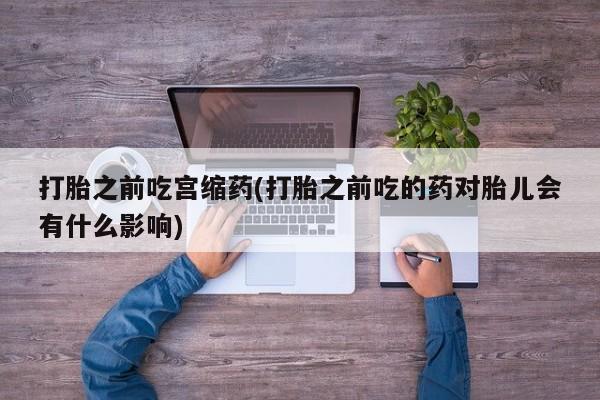 药流药使用打胎之前吃宫缩药(打胎之前吃的药对胎儿会有什么影响)