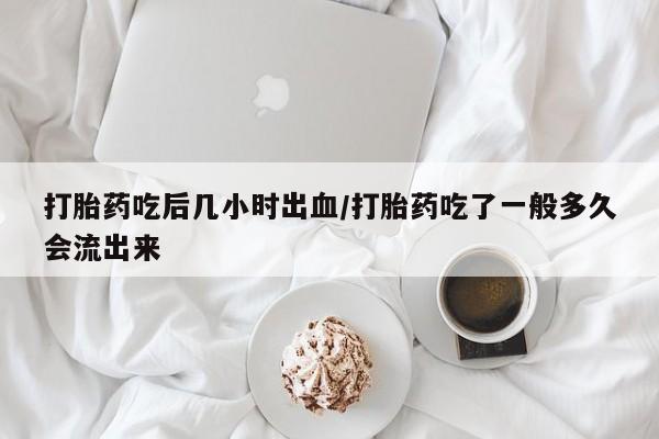 药流药使用打胎药吃后几小时出血/打胎药吃了一般多久会流出来