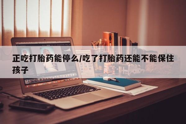 药流药使用正吃打胎药能停么/吃了打胎药还能不能保住孩子
