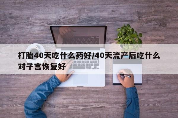药流药使用打胎40天吃什么药好/40天流产后吃什么对子宫恢复好