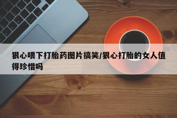 药流药使用狠心喂下打胎药图片搞笑/狠心打胎的女人值得珍惜吗