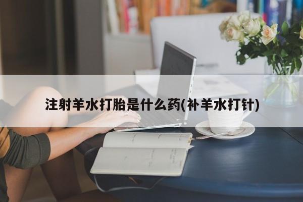 药流药使用注射羊水打胎是什么药(补羊水打针)