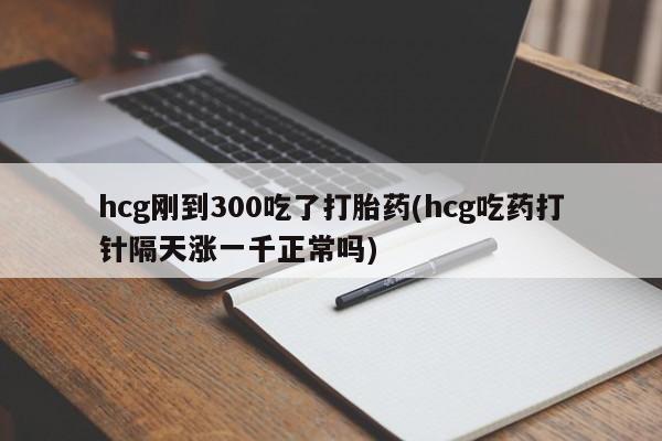 药流药使用hcg刚到300吃了打胎药(hcg吃药打针隔天涨一千正常吗)