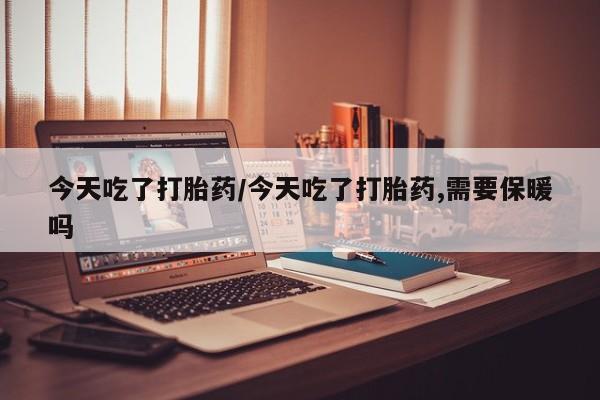 药流药使用今天吃了打胎药/今天吃了打胎药,需要保暖吗