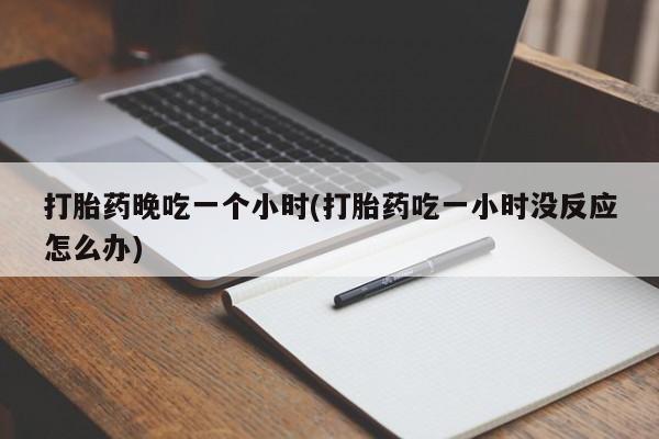 药流药使用打胎药晚吃一个小时(打胎药吃一小时没反应怎么办)