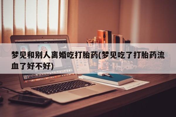 药流药使用梦见和别人离婚吃打胎药(梦见吃了打胎药流血了好不好)
