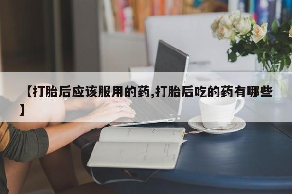 药流药使用【打胎后应该服用的药,打胎后吃的药有哪些】
