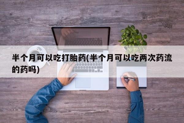 药流药使用半个月可以吃打胎药(半个月可以吃两次药流的药吗)