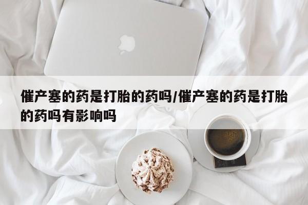 药流药使用催产塞的药是打胎的药吗/催产塞的药是打胎的药吗有影响吗