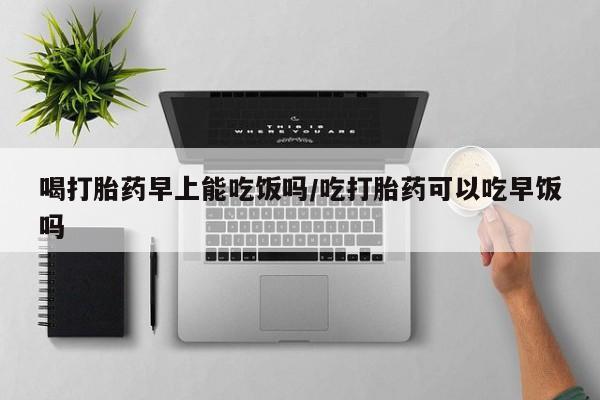 药流药使用喝打胎药早上能吃饭吗/吃打胎药可以吃早饭吗