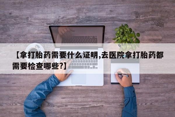 药流药使用【拿打胎药需要什么证明,去医院拿打胎药都需要检查哪些?】