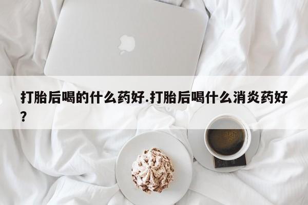 药流药使用打胎后喝的什么药好.打胎后喝什么消炎药好？