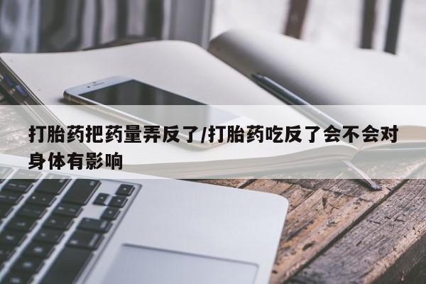 药流药使用打胎药把药量弄反了/打胎药吃反了会不会对身体有影响