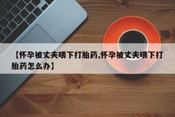 药流药使用【怀孕被丈夫喂下打胎药,怀孕被丈夫喂下打胎药怎么办】