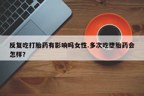 药流药使用反复吃打胎药有影响吗女性.多次吃堕胎药会怎样？