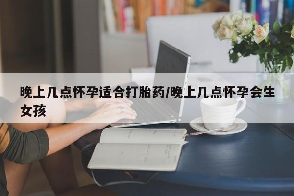 药流药使用晚上几点怀孕适合打胎药/晚上几点怀孕会生女孩