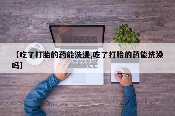 药流药使用【吃了打胎的药能洗澡,吃了打胎的药能洗澡吗】