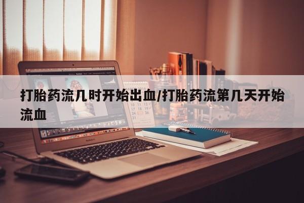 药流药使用打胎药流几时开始出血/打胎药流第几天开始流血