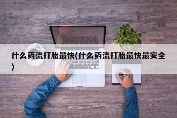 药流药使用什么药流打胎最快(什么药流打胎最快最安全)