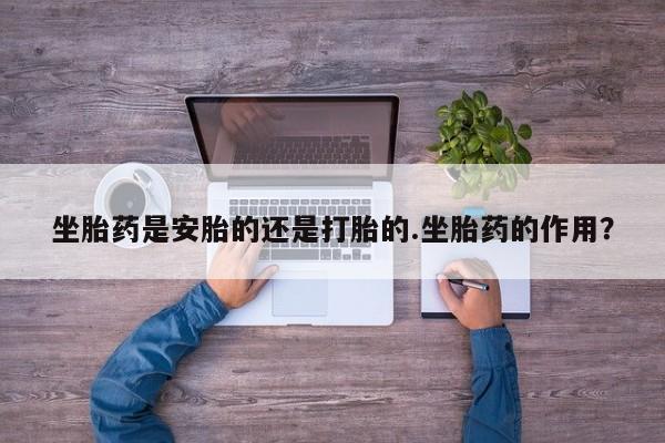 药流药使用坐胎药是安胎的还是打胎的.坐胎药的作用？