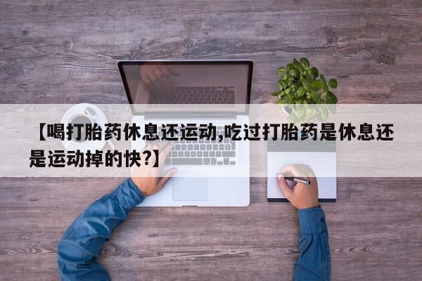 药流药使用【喝打胎药休息还运动,吃过打胎药是休息还是运动掉的快?】