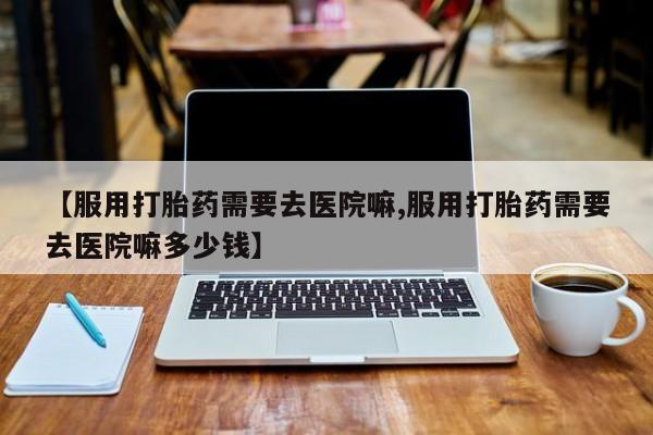 药流药使用【服用打胎药需要去医院嘛,服用打胎药需要去医院嘛多少钱】