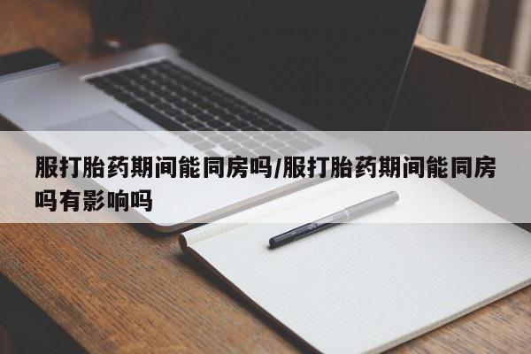 药流药使用服打胎药期间能同房吗/服打胎药期间能同房吗有影响吗