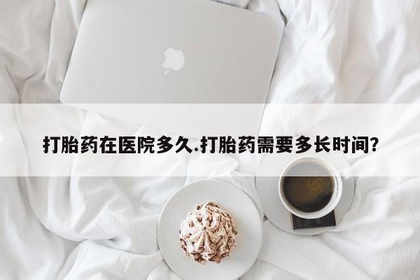 药流药使用打胎药在医院多久.打胎药需要多长时间？