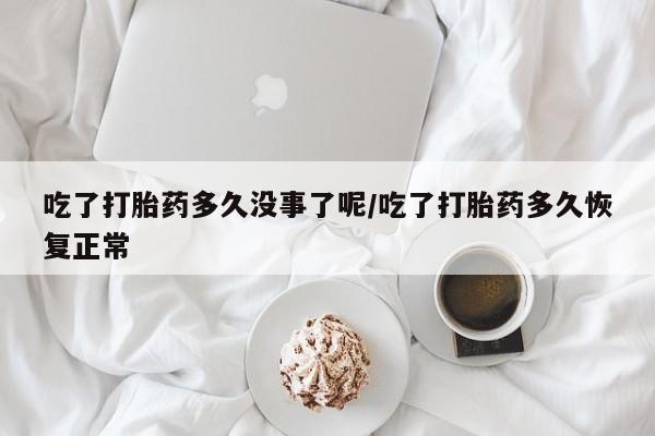 药流药使用吃了打胎药多久没事了呢/吃了打胎药多久恢复正常