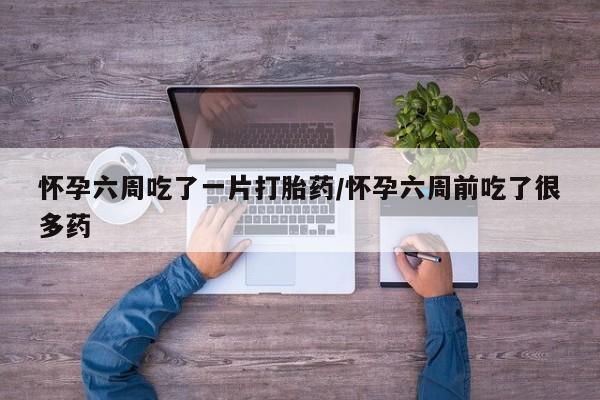 药流药使用怀孕六周吃了一片打胎药/怀孕六周前吃了很多药