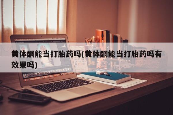 药流药使用黄体酮能当打胎药吗(黄体酮能当打胎药吗有效果吗)