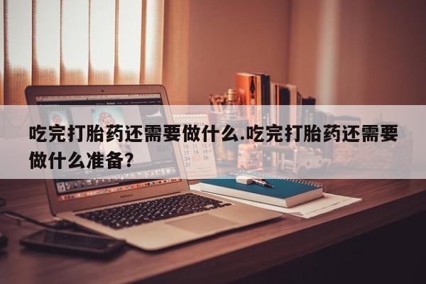药流药使用吃完打胎药还需要做什么.吃完打胎药还需要做什么准备？