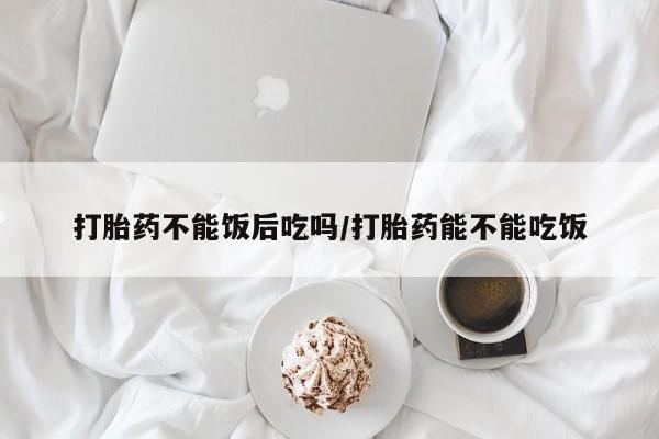 药流药使用打胎药不能饭后吃吗/打胎药能不能吃饭