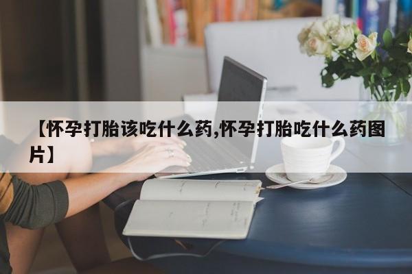 药流药使用【怀孕打胎该吃什么药,怀孕打胎吃什么药图片】