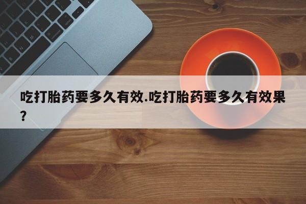 药流药使用吃打胎药要多久有效.吃打胎药要多久有效果？