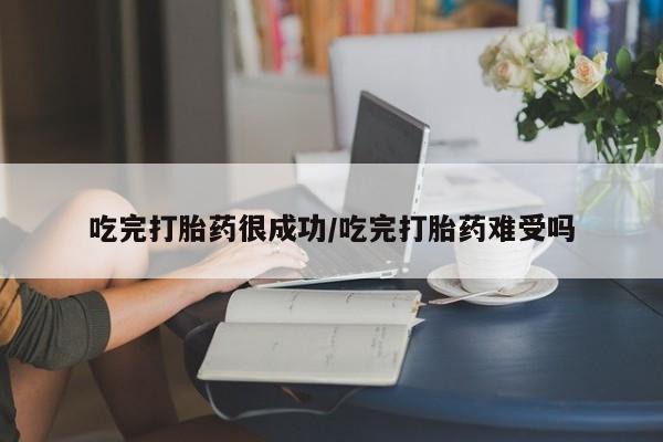 药流药使用吃完打胎药很成功/吃完打胎药难受吗