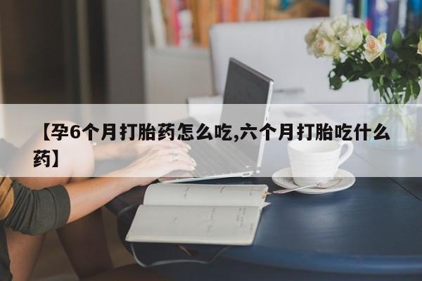 药流药使用【孕6个月打胎药怎么吃,六个月打胎吃什么药】