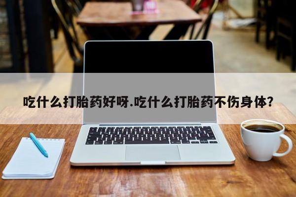 药流药使用吃什么打胎药好呀.吃什么打胎药不伤身体？