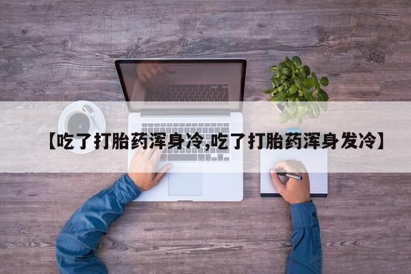 药流药使用【吃了打胎药浑身冷,吃了打胎药浑身发冷】