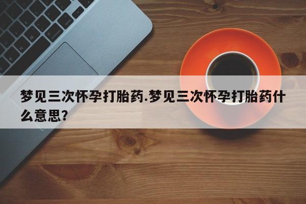 药流药使用梦见三次怀孕打胎药.梦见三次怀孕打胎药什么意思？