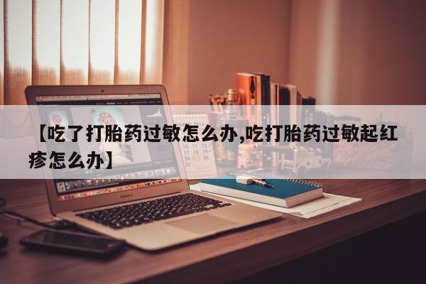 药流药使用【吃了打胎药过敏怎么办,吃打胎药过敏起红疹怎么办】